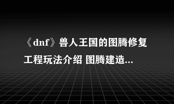 《dnf》兽人王国的图腾修复工程玩法介绍 图腾建造攻略汇总
