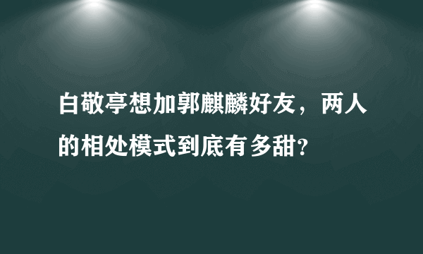 白敬亭想加郭麒麟好友，两人的相处模式到底有多甜？