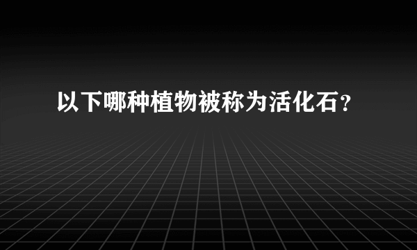 以下哪种植物被称为活化石？