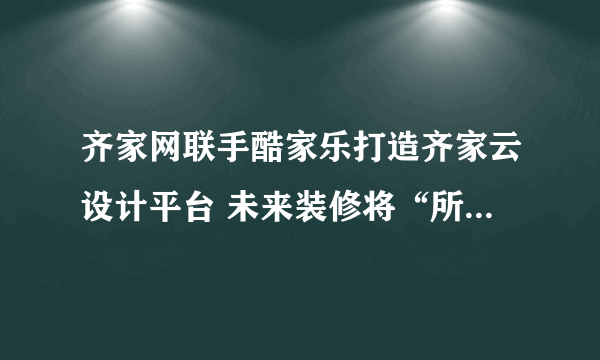 齐家网联手酷家乐打造齐家云设计平台 未来装修将“所见即所得”