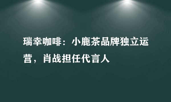 瑞幸咖啡：小鹿茶品牌独立运营，肖战担任代言人