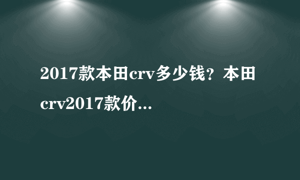 2017款本田crv多少钱？本田crv2017款价格最新消息全新crv上市多少钱