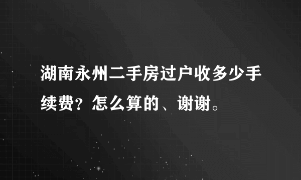 湖南永州二手房过户收多少手续费？怎么算的、谢谢。