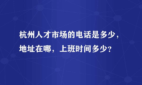 杭州人才市场的电话是多少，地址在哪，上班时间多少？