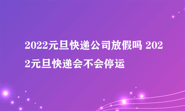2022元旦快递公司放假吗 2022元旦快递会不会停运