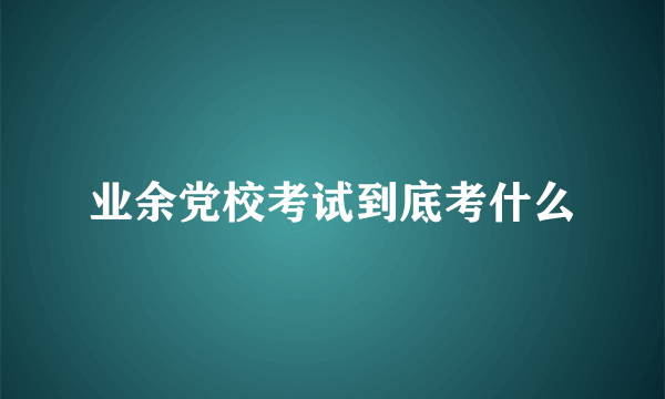 业余党校考试到底考什么