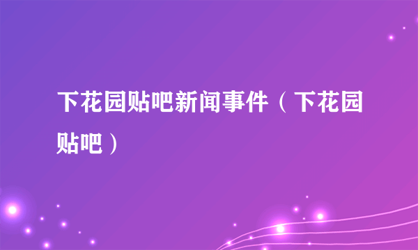 下花园贴吧新闻事件（下花园贴吧）