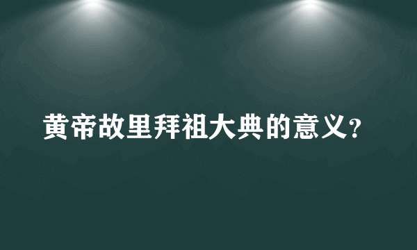 黄帝故里拜祖大典的意义？