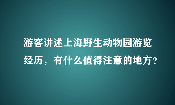 游客讲述上海野生动物园游览经历，有什么值得注意的地方？