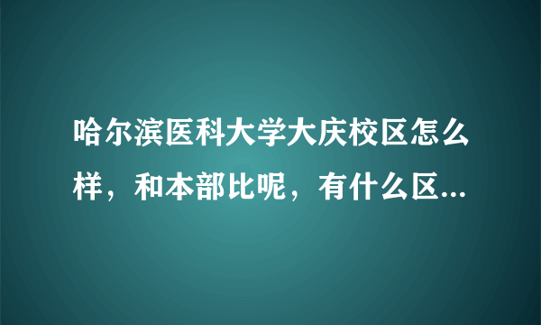 哈尔滨医科大学大庆校区怎么样，和本部比呢，有什么区别。我是江苏理科生，有什么好专业吗，谢谢