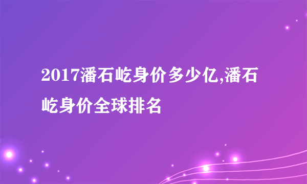 2017潘石屹身价多少亿,潘石屹身价全球排名