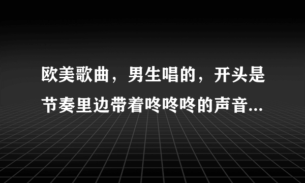 欧美歌曲，男生唱的，开头是节奏里边带着咚咚咚的声音，然后开始哼唱哦，哦，哦，歌词开始是bb蹦…当然