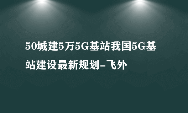50城建5万5G基站我国5G基站建设最新规划-飞外