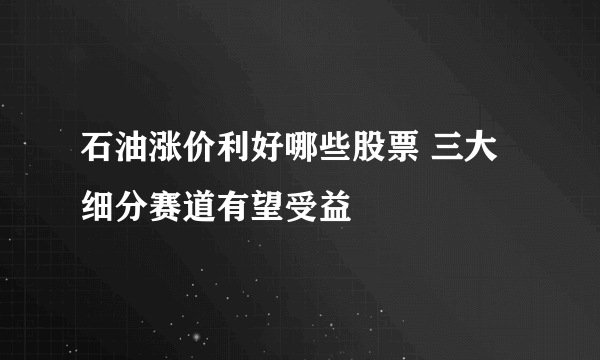 石油涨价利好哪些股票 三大细分赛道有望受益