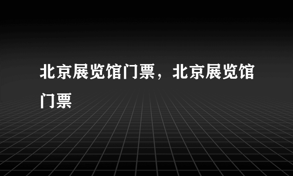北京展览馆门票，北京展览馆门票