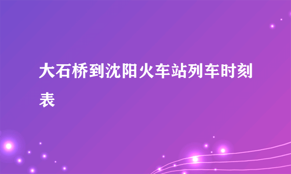 大石桥到沈阳火车站列车时刻表