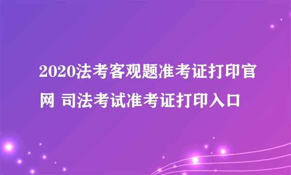 2020法考客观题准考证打印官网 司法考试准考证打印入口