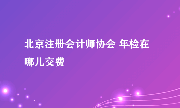 北京注册会计师协会 年检在哪儿交费