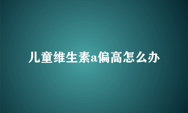 儿童维生素a偏高怎么办