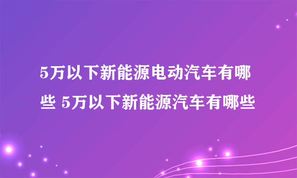 5万以下新能源电动汽车有哪些 5万以下新能源汽车有哪些