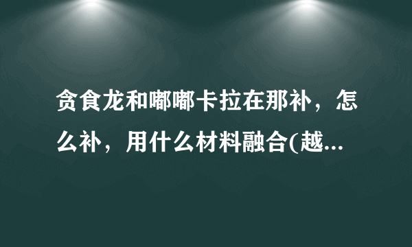 贪食龙和嘟嘟卡拉在那补，怎么补，用什么材料融合(越详细越好)
