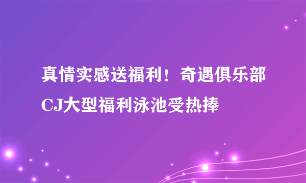 真情实感送福利！奇遇俱乐部CJ大型福利泳池受热捧