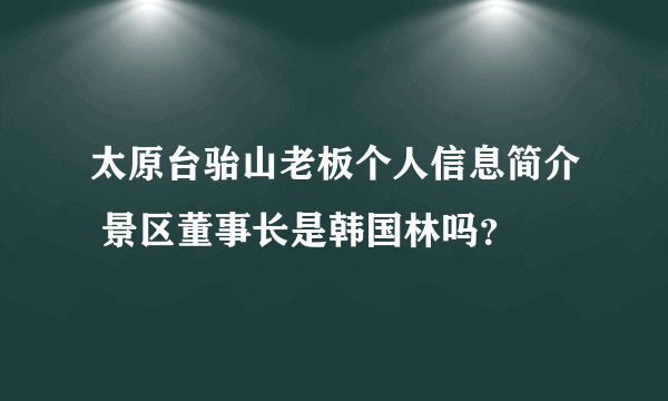太原台骀山老板个人信息简介 景区董事长是韩国林吗？