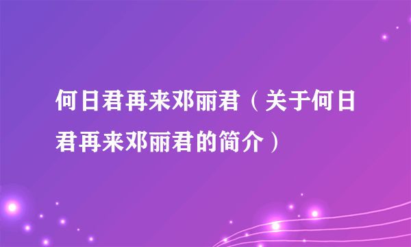 何日君再来邓丽君（关于何日君再来邓丽君的简介）