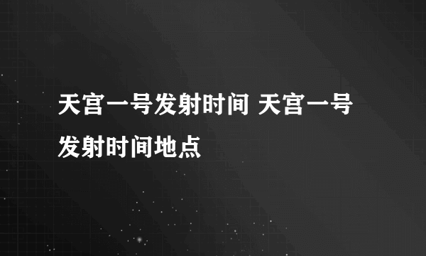 天宫一号发射时间 天宫一号发射时间地点