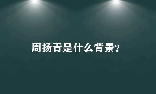 周扬青是什么背景？