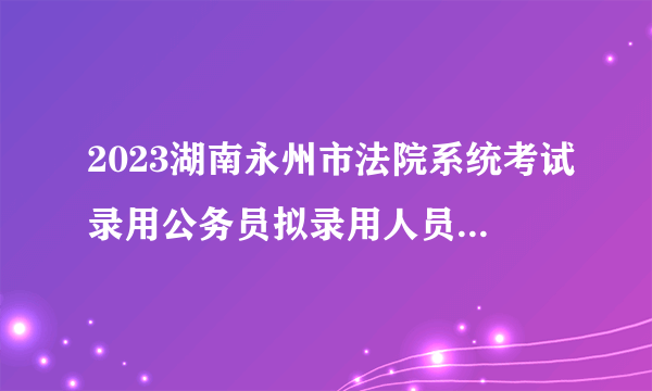 2023湖南永州市法院系统考试录用公务员拟录用人员名单公示