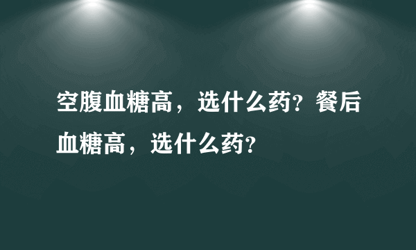 空腹血糖高，选什么药？餐后血糖高，选什么药？