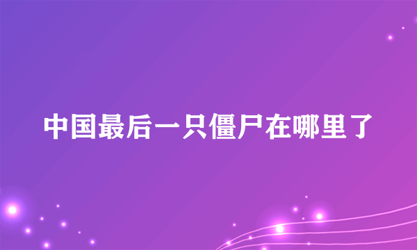 中国最后一只僵尸在哪里了