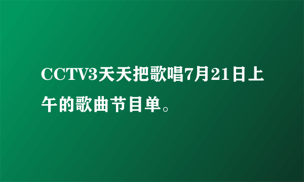 CCTV3天天把歌唱7月21日上午的歌曲节目单。
