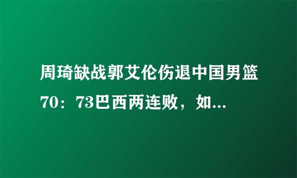 周琦缺战郭艾伦伤退中国男篮70：73巴西两连败，如何评价本场比赛？