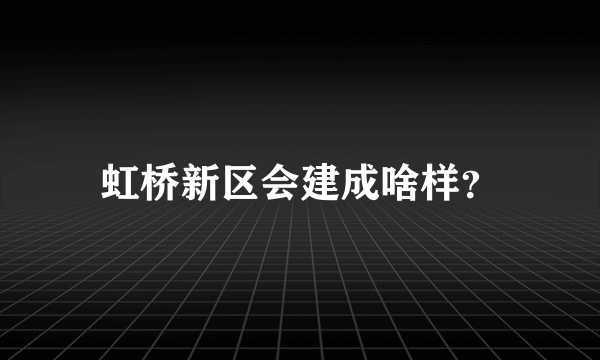 虹桥新区会建成啥样？
