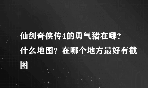 仙剑奇侠传4的勇气猪在哪？什么地图？在哪个地方最好有截图