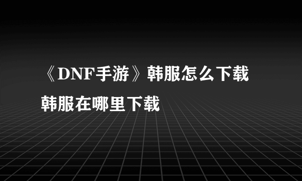 《DNF手游》韩服怎么下载 韩服在哪里下载