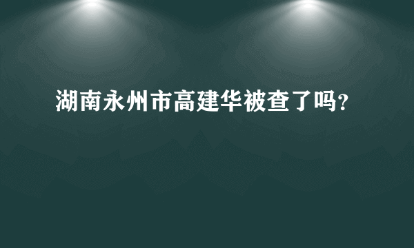 湖南永州市高建华被查了吗？