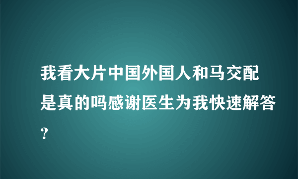 我看大片中国外国人和马交配是真的吗感谢医生为我快速解答？