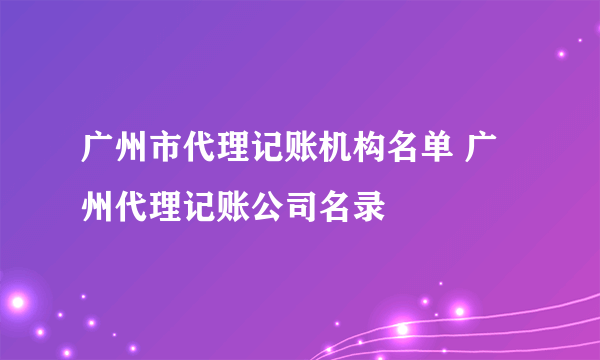 广州市代理记账机构名单 广州代理记账公司名录