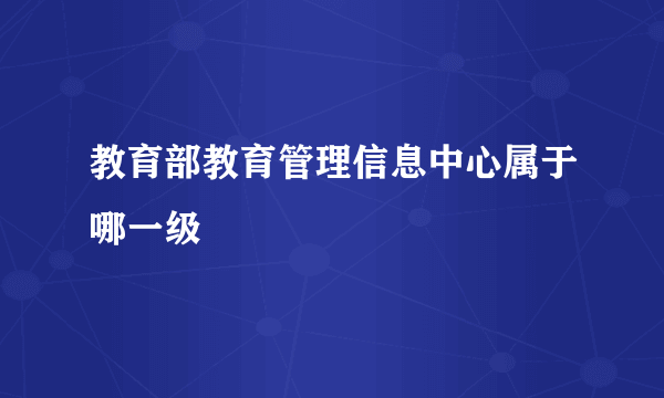 教育部教育管理信息中心属于哪一级
