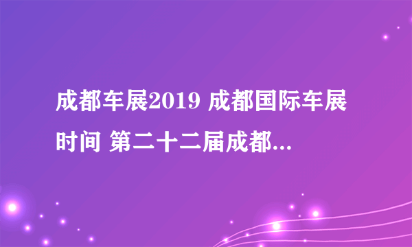 成都车展2019 成都国际车展时间 第二十二届成都国际汽车展览会