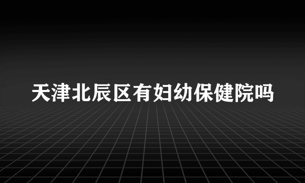 天津北辰区有妇幼保健院吗