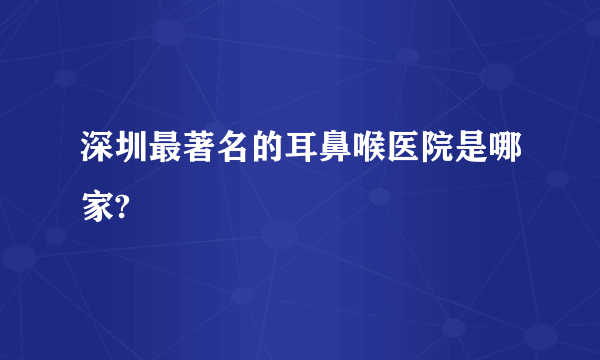 深圳最著名的耳鼻喉医院是哪家?