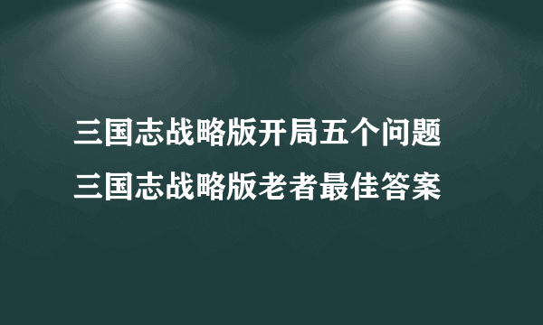 三国志战略版开局五个问题 三国志战略版老者最佳答案