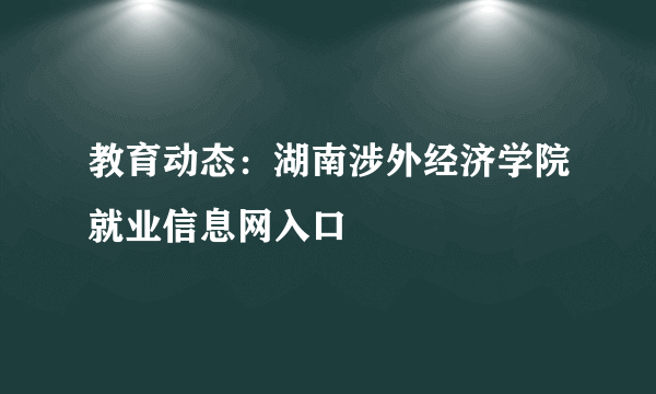 教育动态：湖南涉外经济学院就业信息网入口