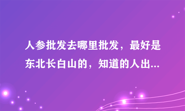 人参批发去哪里批发，最好是东北长白山的，知道的人出来说说。