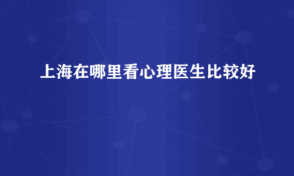 上海在哪里看心理医生比较好