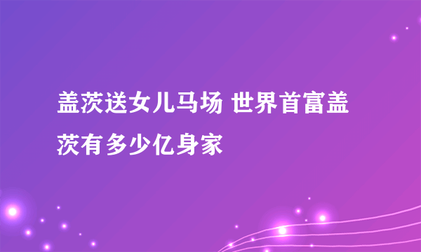 盖茨送女儿马场 世界首富盖茨有多少亿身家